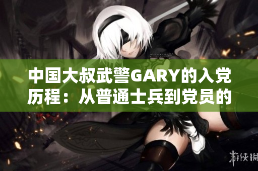 中国大叔武警GARY的入党历程:从普通士兵到党员的奋斗之路 中国大叔武警GARY的入党历程:从普通士兵到党员的奋斗之路