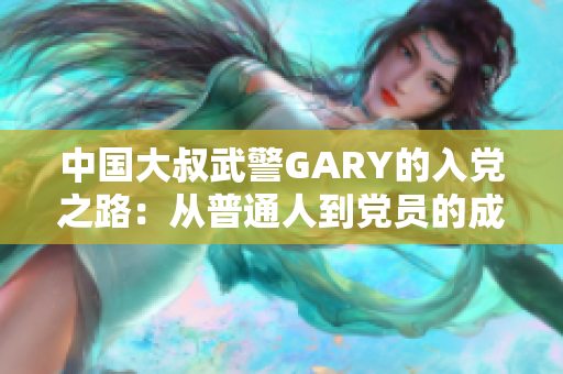 中国大叔武警GARY的入党之路:从普通人到党员的成长历程 中国大叔武警GARY的入党之路:从普通人到党员的成长历程