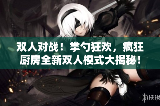双人对战!掌勺狂欢,疯狂厨房全新双人模式大揭秘! 双人对战!掌勺狂欢,疯狂厨房全新双人模式大揭秘!