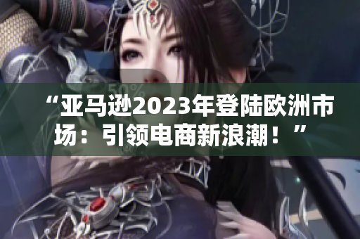 “亚马逊2023年登陆欧洲市场:引领电商新浪潮!” “亚马逊2023年登陆欧洲市场:引领电商新浪潮!”