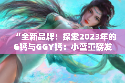 “全新品牌!探索2023年的G钙与GGY钙:小蓝重磅发布” “全新品牌!探索2023年的G钙与GGY钙:小蓝重磅发布”