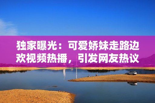 独家曝光:可爱娇妹走路边欢视频热播,引发网友热议! 独家曝光:可爱娇妹走路边欢视频热播,引发网友热议!
