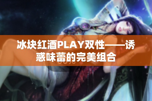 冰块红酒PLAY双性——诱惑味蕾的完美组合 冰块红酒PLAY双性——诱惑味蕾的完美组合
