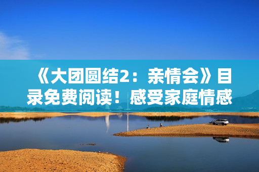 《大团圆结2:亲情会》目录免费阅读!感受家庭情感交融,温暖心灵的故事。 《大团圆结2:亲情会》目录免费阅读!感受家庭情感交融,温暖心灵的故事。