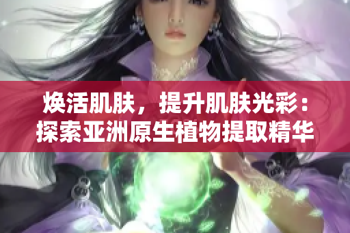 焕活肌肤，提升肌肤光彩：探索亚洲原生植物提取精华液的护肤奇效