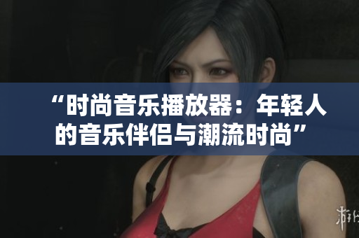“时尚音乐播放器:年轻人的音乐伴侣与潮流时尚” “时尚音乐播放器:年轻人的音乐伴侣与潮流时尚”