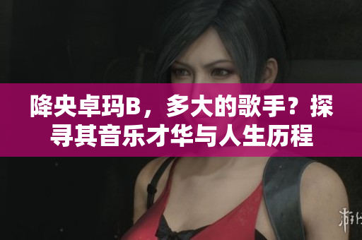 降央卓玛B，多大的歌手？探寻其音乐才华与人生历程