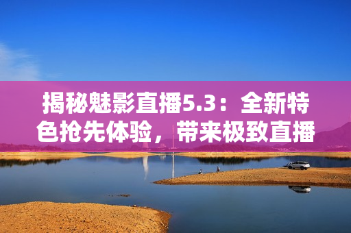 揭秘魅影直播5.3:全新特色抢先体验,带来极致直播乐趣! 揭秘魅影直播5.3:全新特色抢先体验,带来极致直播乐趣!