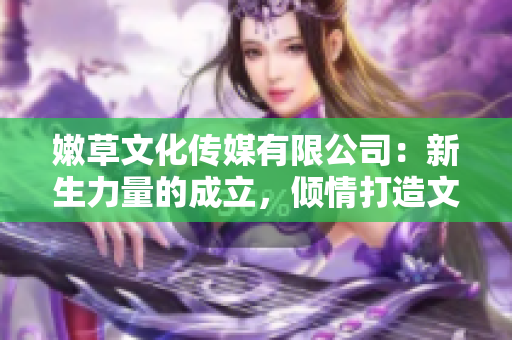 嫩草文化传媒有限公司：新生力量的成立，倾情打造文化传媒新格局