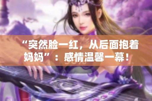 “突然脸一红,从后面抱着妈妈”:感情温馨一幕! “突然脸一红,从后面抱着妈妈”:感情温馨一幕!