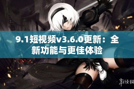 9.1短视频v3.6.0更新：全新功能与更佳体验