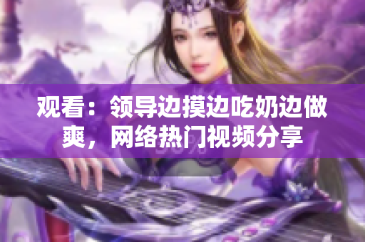 观看：领导边摸边吃奶边做爽，网络热门视频分享
