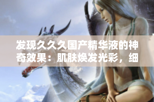 发现久久久国产精华液的神奇效果：肌肤焕发光彩，细纹淡化，水润养护一步到位！