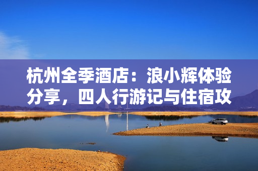 杭州全季酒店：浪小辉体验分享，四人行游记与住宿攻略