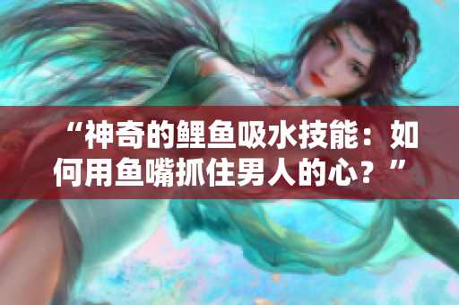 “神奇的鲤鱼吸水技能:如何用鱼嘴抓住男人的心?” “神奇的鲤鱼吸水技能:如何用鱼嘴抓住男人的心?”