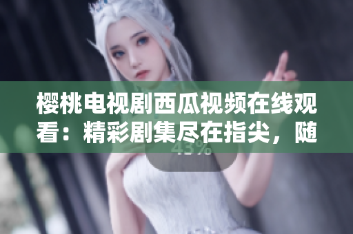 樱桃电视剧西瓜视频在线观看:精彩剧集尽在指尖,随时随地畅享视听盛宴 樱桃电视剧西瓜视频在线观看:精彩剧集尽在指尖,随时随地畅享视听盛宴