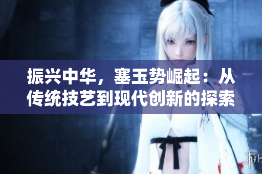 振兴中华,塞玉势崛起:从传统技艺到现代创新的探索与发展 振兴中华,塞玉势崛起:从传统技艺到现代创新的探索与发展