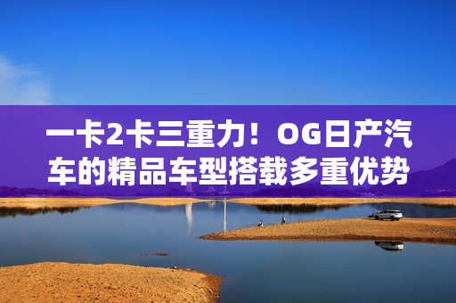 一卡2卡三重力!OG日产汽车的精品车型搭载多重优势,魅力再升级 一卡2卡三重力!OG日产汽车的精品车型搭载多重优势,魅力再升级