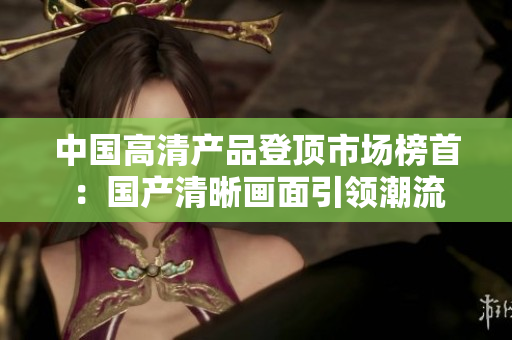 中国高清产品登顶市场榜首:国产清晰画面引领潮流 中国高清产品登顶市场榜首:国产清晰画面引领潮流