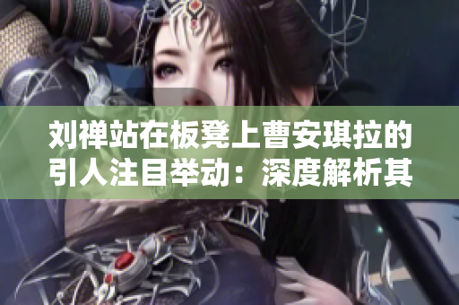 刘禅站在板凳上曹安琪拉的引人注目举动：深度解析其意义及影响