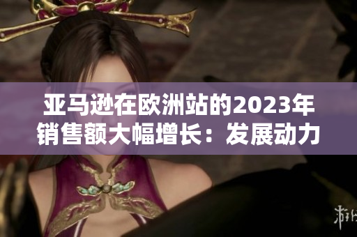 亚马逊在欧洲站的2023年销售额大幅增长：发展动力与趋势分析