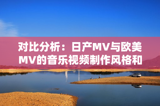 对比分析:日产MV与欧美MV的音乐视频制作风格和元素有何异同? 对比分析:日产MV与欧美MV的音乐视频制作风格和元素有何异同?