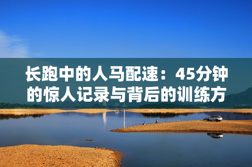 长跑中的人马配速:45分钟的惊人记录与背后的训练方法揭秘 长跑中的人马配速:45分钟的惊人记录与背后的训练方法揭秘
