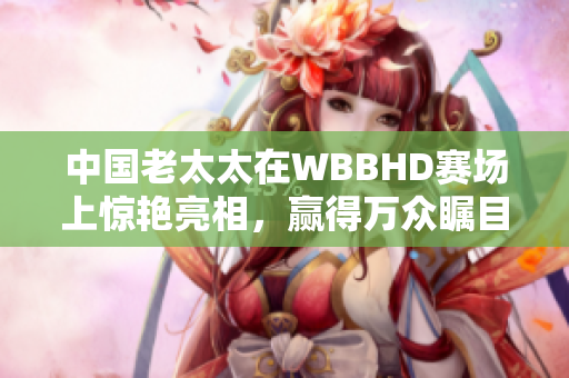 中国老太太在WBBHD赛场上惊艳亮相，赢得万众瞩目