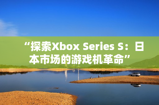 “探索Xbox Series S:日本市场的游戏机革命” “探索Xbox Series S:日本市场的游戏机革命”
