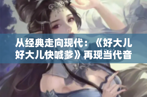从经典走向现代:《好大儿好大儿快喊爹》再现当代音乐舞台 从经典走向现代:《好大儿好大儿快喊爹》再现当代音乐舞台