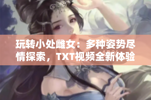玩转小处雌女:多种姿势尽情探索,TXT视频全新体验 玩转小处雌女:多种姿势尽情探索,TXT视频全新体验