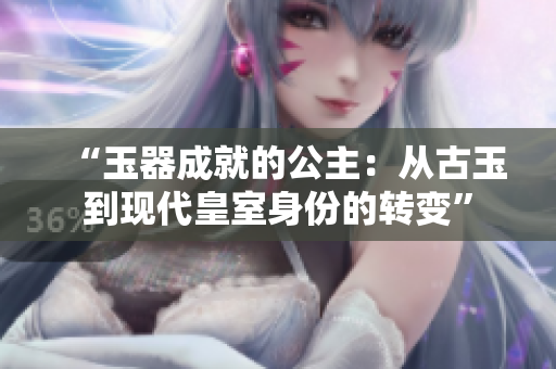 “玉器成就的公主：从古玉到现代皇室身份的转变”