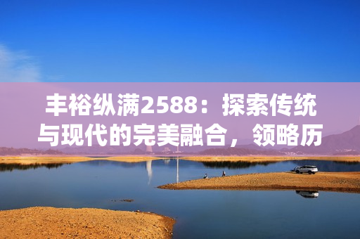 丰裕纵满2588：探索传统与现代的完美融合，领略历史的独特魅力