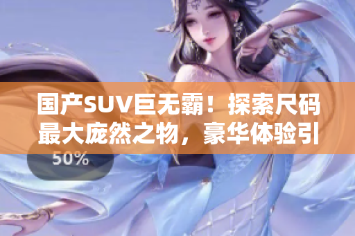 国产SUV巨无霸！探索尺码最大庞然之物，豪华体验引领新潮流