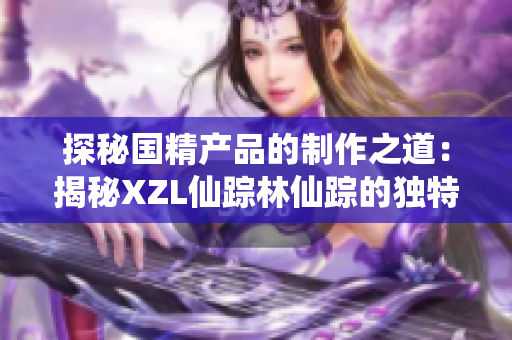 探秘国精产品的制作之道：揭秘XZL仙踪林仙踪的独特工艺