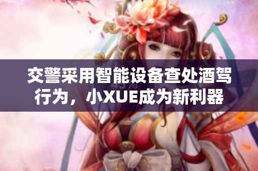 交警采用智能设备查处酒驾行为，小XUE成为新利器