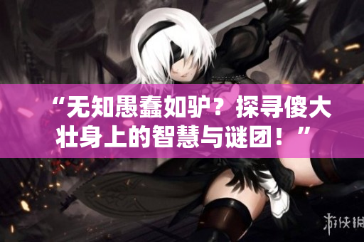 “无知愚蠢如驴?探寻傻大壮身上的智慧与谜团!” “无知愚蠢如驴?探寻傻大壮身上的智慧与谜团!”