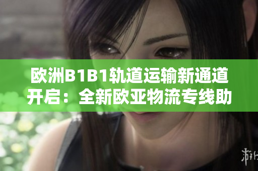 欧洲B1B1轨道运输新通道开启：全新欧亚物流专线助力跨国贸易发展