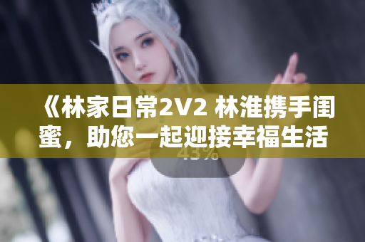 《林家日常2V2 林淮携手闺蜜，助您一起迎接幸福生活》