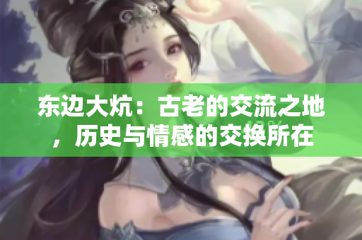 东边大炕:古老的交流之地,历史与情感的交换所在 东边大炕:古老的交流之地,历史与情感的交换所在