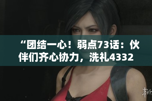 “团结一心!弱点73话:伙伴们齐心协力,洗礼43321!” “团结一心!弱点73话:伙伴们齐心协力,洗礼43321!”