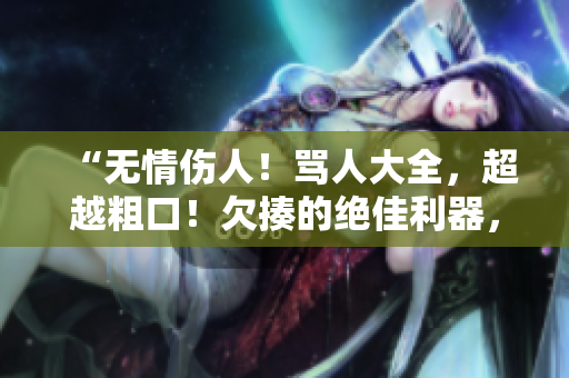 “无情伤人!骂人大全,超越粗口!欠揍的绝佳利器,你能接受吗?” “无情伤人!骂人大全,超越粗口!欠揍的绝佳利器,你能接受吗?”