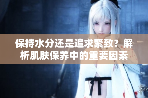 保持水分还是追求紧致？解析肌肤保养中的重要因素