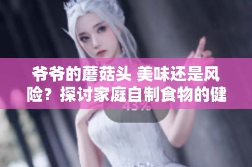 爷爷的蘑菇头 美味还是风险?探讨家庭自制食物的健康影响 爷爷的蘑菇头 美味还是风险?探讨家庭自制食物的健康影响