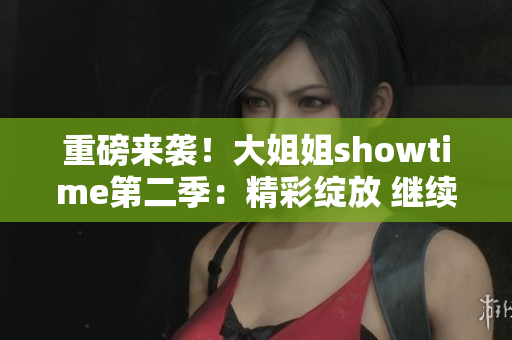 重磅来袭！大姐姐showtime第二季：精彩绽放 继续燃情