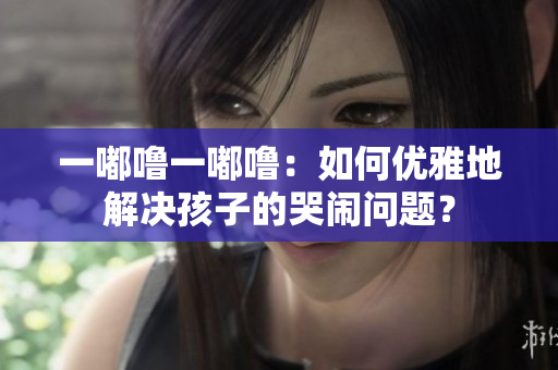 一嘟噜一嘟噜：如何优雅地解决孩子的哭闹问题？