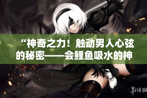 “神奇之力！触动男人心弦的秘密——会鲤鱼吸水的神奇魅力！”