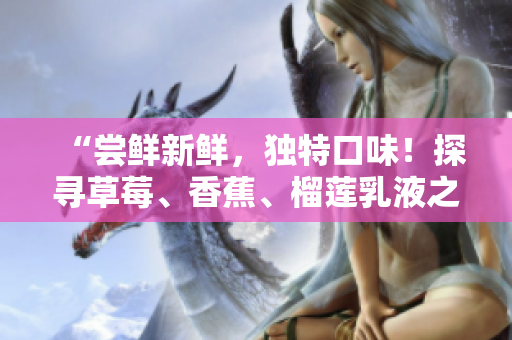 “尝鲜新鲜，独特口味！探寻草莓、香蕉、榴莲乳液之美，享受绝妙滋味！”