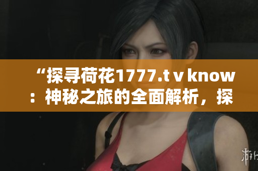 “探寻荷花1777.tⅴknow：神秘之旅的全面解析，探索背后的故事与奥秘！”
