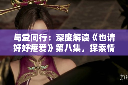 与爱同行:深度解读《也请好好疼爱》第八集,探索情感纠葛与成长之路 与爱同行:深度解读《也请好好疼爱》第八集,探索情感纠葛与成长之路